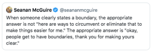 Tweet from Seanan McGuire:"When someone clearly states a boundary, the appropriate answer is not 'here are ways to circumvent or eliminate that to make things easier for me.' The appropriate answer is 'okay, people get to have boundaries, thank you for making yours clear.'"